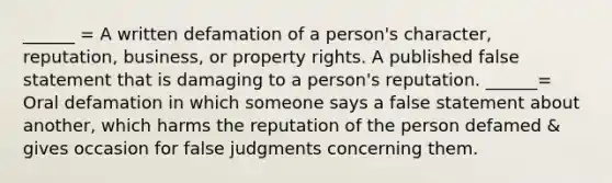 ______ = A written defamation of a person's character, reputation, business, or property rights. A published false statement that is damaging to a person's reputation. ______= Oral defamation in which someone says a false statement about another, which harms the reputation of the person defamed & gives occasion for false judgments concerning them.