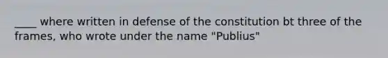 ____ where written in defense of the constitution bt three of the frames, who wrote under the name "Publius"