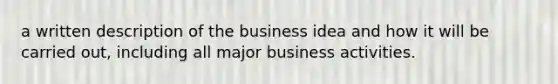 a written description of the business idea and how it will be carried out, including all major business activities.