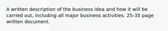 A written description of the business idea and how it will be carried out, including all major business activities. 25-35 page written document.