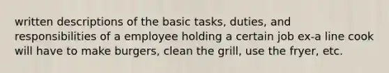 written descriptions of the basic tasks, duties, and responsibilities of a employee holding a certain job ex-a line cook will have to make burgers, clean the grill, use the fryer, etc.