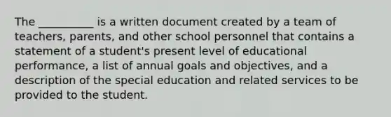 The __________ is a written document created by a team of teachers, parents, and other school personnel that contains a statement of a student's present level of educational performance, a list of annual goals and objectives, and a description of the special education and related services to be provided to the student.