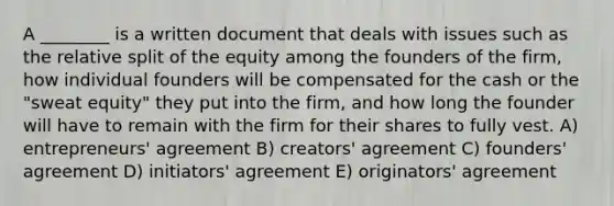 A ________ is a written document that deals with issues such as the relative split of the equity among the founders of the firm, how individual founders will be compensated for the cash or the "sweat equity" they put into the firm, and how long the founder will have to remain with the firm for their shares to fully vest. A) entrepreneurs' agreement B) creators' agreement C) founders' agreement D) initiators' agreement E) originators' agreement