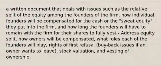 a written document that deals with issues such as the relative split of the equity among the founders of the firm, how individual founders will be compensated for the cash or the "sweat equity" they put into the firm, and how long the founders will have to remain with the firm for their shares to fully vest - Address equity split, how owners will be compensated, what roles each of the founders will play, rights of first refusal (buy-back issues if an owner wants to leave), stock valuation, and vesting of ownership.