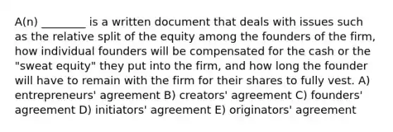 A(n) ________ is a written document that deals with issues such as the relative split of the equity among the founders of the firm, how individual founders will be compensated for the cash or the "sweat equity" they put into the firm, and how long the founder will have to remain with the firm for their shares to fully vest. A) entrepreneurs' agreement B) creators' agreement C) founders' agreement D) initiators' agreement E) originators' agreement