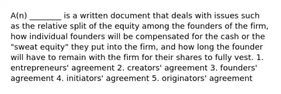 A(n) ________ is a written document that deals with issues such as the relative split of the equity among the founders of the firm, how individual founders will be compensated for the cash or the "sweat equity" they put into the firm, and how long the founder will have to remain with the firm for their shares to fully vest. 1. entrepreneurs' agreement 2. creators' agreement 3. founders' agreement 4. initiators' agreement 5. originators' agreement