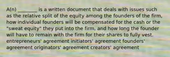 A(n) ________ is a written document that deals with issues such as the relative split of the equity among the founders of the firm, how individual founders will be compensated for the cash or the "sweat equity" they put into the firm, and how long the founder will have to remain with the firm for their shares to fully vest. entrepreneurs' agreement initiators' agreement founders' agreement originators' agreement creators' agreement