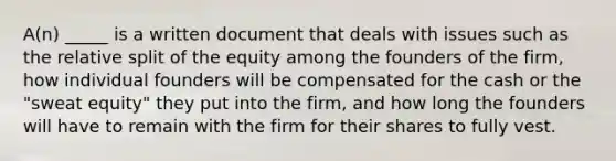 A(n) _____ is a written document that deals with issues such as the relative split of the equity among the founders of the firm, how individual founders will be compensated for the cash or the "sweat equity" they put into the firm, and how long the founders will have to remain with the firm for their shares to fully vest.