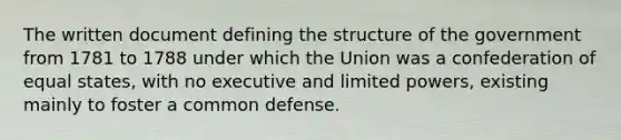 The written document defining the structure of the government from 1781 to 1788 under which the Union was a confederation of equal states, with no executive and limited powers, existing mainly to foster a common defense.