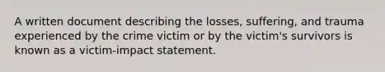 A written document describing the losses, suffering, and trauma experienced by the crime victim or by the victim's survivors is known as a victim-impact statement.