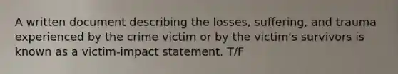 A written document describing the losses, suffering, and trauma experienced by the crime victim or by the victim's survivors is known as a victim-impact statement. T/F