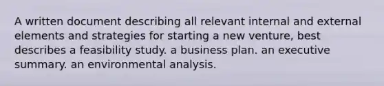 A written document describing all relevant internal and external elements and strategies for starting a new venture, best describes a feasibility study. a business plan. an executive summary. an environmental analysis.