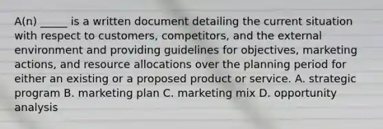 A(n) _____ is a written document detailing the current situation with respect to customers, competitors, and the external environment and providing guidelines for objectives, marketing actions, and resource allocations over the planning period for either an existing or a proposed product or service. A. strategic program B. marketing plan C. marketing mix D. opportunity analysis