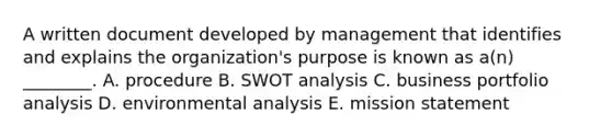 A written document developed by management that identifies and explains the​ organization's purpose is known as​ a(n)​ ________. A. procedure B. SWOT analysis C. business portfolio analysis D. environmental analysis E. mission statement