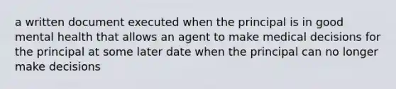 a written document executed when the principal is in good mental health that allows an agent to make medical decisions for the principal at some later date when the principal can no longer make decisions