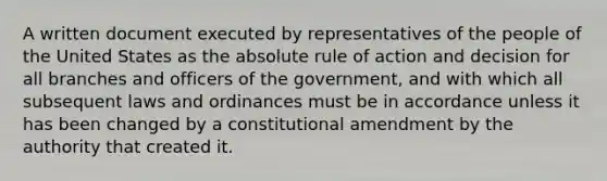 A written document executed by representatives of the people of the United States as the absolute rule of action and decision for all branches and officers of the government, and with which all subsequent laws and ordinances must be in accordance unless it has been changed by a constitutional amendment by the authority that created it.