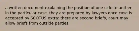 a written document explaining the position of one side to anther in the particular case. they are prepared by lawyers once case is accepted by SCOTUS extra: there are second briefs, court may allow briefs from outside parties