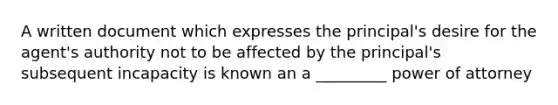 A written document which expresses the principal's desire for the agent's authority not to be affected by the principal's subsequent incapacity is known an a _________ power of attorney