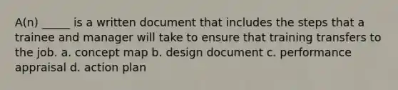 A(n) _____ is a written document that includes the steps that a trainee and manager will take to ensure that training transfers to the job. a. concept map b. design document c. performance appraisal d. action plan