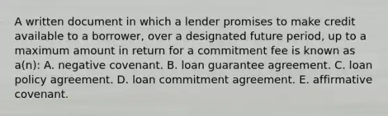 A written document in which a lender promises to make credit available to a borrower, over a designated future period, up to a maximum amount in return for a commitment fee is known as a(n): A. negative covenant. B. loan guarantee agreement. C. loan policy agreement. D. loan commitment agreement. E. affirmative covenant.