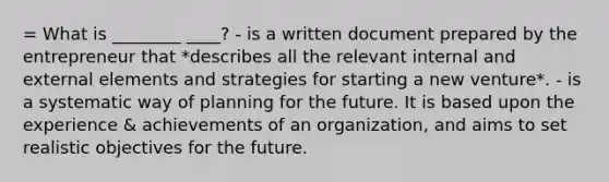 = What is ________ ____? - is a written document prepared by the entrepreneur that *describes all the relevant internal and external elements and strategies for starting a new venture*. - is a systematic way of planning for the future. It is based upon the experience & achievements of an organization, and aims to set realistic objectives for the future.