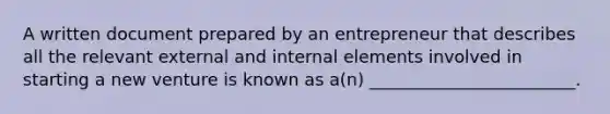 A written document prepared by an entrepreneur that describes all the relevant external and internal elements involved in starting a new venture is known as a(n) ________________________.