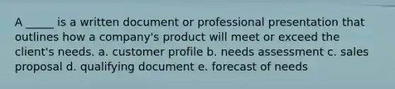 A _____ is a written document or professional presentation that outlines how a company's product will meet or exceed the client's needs. a. customer profile b. needs assessment c. sales proposal d. qualifying document e. forecast of needs