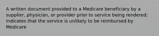 A written document provided to a Medicare beneficiary by a supplier, physician, or provider prior to service being rendered; indicates that the service is unlikely to be reimbursed by Medicare