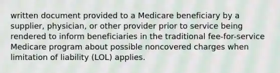 written document provided to a Medicare beneficiary by a supplier, physician, or other provider prior to service being rendered to inform beneficiaries in the traditional fee-for-service Medicare program about possible noncovered charges when limitation of liability (LOL) applies.