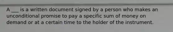 A ___ is a written document signed by a person who makes an unconditional promise to pay a specific sum of money on demand or at a certain time to the holder of the instrument.