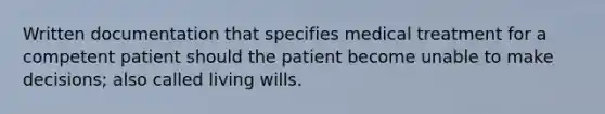 Written documentation that specifies medical treatment for a competent patient should the patient become unable to make decisions; also called living wills.