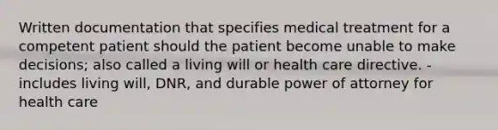 Written documentation that specifies medical treatment for a competent patient should the patient become unable to make decisions; also called a living will or health care directive. - includes living will, DNR, and durable power of attorney for health care