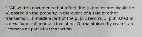 " "All written documents that affect title to real estate should be A) posted on the property in the event of a sale or other transaction. B) made a part of the public record. C) published in a newspaper of general circulation. D) maintained by real estate licensees as part of a transaction