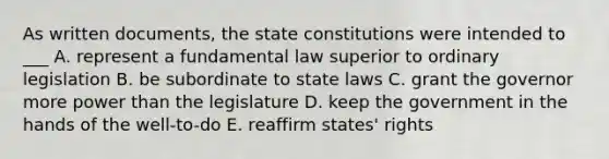 As written documents, the state constitutions were intended to ___ A. represent a fundamental law superior to ordinary legislation B. be subordinate to state laws C. grant the governor more power than the legislature D. keep the government in the hands of the well-to-do E. reaffirm states' rights