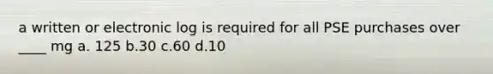 a written or electronic log is required for all PSE purchases over ____ mg a. 125 b.30 c.60 d.10