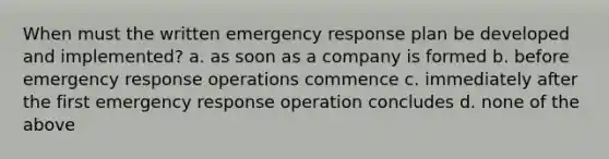 When must the written emergency response plan be developed and implemented? a. as soon as a company is formed b. before emergency response operations commence c. immediately after the first emergency response operation concludes d. none of the above