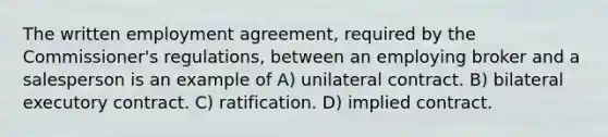 The written employment agreement, required by the Commissioner's regulations, between an employing broker and a salesperson is an example of A) unilateral contract. B) bilateral executory contract. C) ratification. D) implied contract.