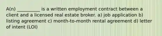 A(n) __________ is a written employment contract between a client and a licensed real estate broker. a) job application b) listing agreement c) month-to-month rental agreement d) letter of intent (LOI)