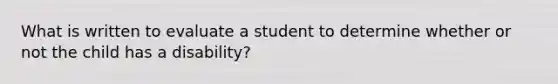 What is written to evaluate a student to determine whether or not the child has a disability?