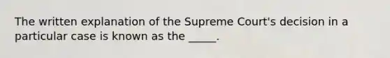 The written explanation of the Supreme Court's decision in a particular case is known as the _____.