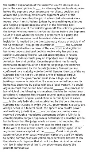 the written explanation of the Supreme Court's decision in a particular case opinion in ___ , an attorney for each side appears before the supreme court to present her clients position and answer the justices questions oral argument which of the following best describes the job of a law clerk who works in a federal court? assist federal judges by researching legal issues and helping prepare opinions which of the following best describes the role of the solicitor general? The solicitor general is the lawyer who represents the United States before the Supreme Court in cases where the federal government is a party. the power of the supreme court to review state actions and legislation is implied by the the supremacy clause of Article VI of the Constitution Through the exercise of ________, the Supreme Court has held actions or laws of the executive and legislative branches unconstitutional. judicial review why has partisan conflict surrounded federal judicial appointments in recent years? The federal courts play an important role in shaping American law and politics. Once the president has formally nominated an individual for a federal judgeship, the nominee must be considered by the Senate Judiciary Committee and confirmed by a majority vote in the full Senate. the size of the us supreme court is set by Congress a writ of habeas corpus declares that the government must show a legal cause for holding someone in detention. If a man is arrested because his home was searched by police without a legal warrant, he could argue in court that he had been denied ________. due process of law which of the following is true about the bias for federal court jurisdiction? congress has created several specialized courts that have nationwide original jurisdiction in certain types of cases ____ is the only federal court established by the constitution us supreme court Cases in which the U.S. government is a party are always heard in a federal court. the sphere of a court's power and authority jurisdiction ____ occurs when a criminal case is resolved through a negotiated agreement before a full trial is completed plea bargain Suppose a defendant is convicted at trial but believes that the judge made an error that impacted the decision. She would first ask her case be tried again at ________. If she were to lose at that court, she could still try again, if her argument were accepted, at the ________. Court of Appeals ; Supreme Court Prior cases whose principles are used by judges to decide current cases are called precedents the branch of law that deals with disputes that do not involve criminal penalties civil law in what type of law is the government always the plaintiff criminal law