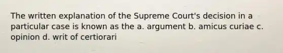 The written explanation of the Supreme Court's decision in a particular case is known as the a. argument b. amicus curiae c. opinion d. writ of certiorari