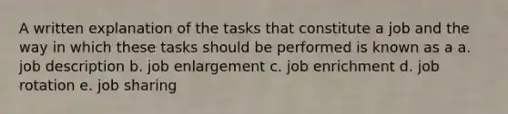 A written explanation of the tasks that constitute a job and the way in which these tasks should be performed is known as a a. job description b. job enlargement c. job enrichment d. job rotation e. job sharing