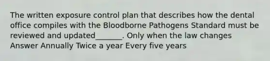 The written exposure control plan that describes how the dental office compiles with the Bloodborne Pathogens Standard must be reviewed and updated_______. Only when the law changes Answer Annually Twice a year Every five years