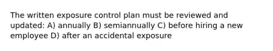 The written exposure control plan must be reviewed and updated: A) annually B) semiannually C) before hiring a new employee D) after an accidental exposure