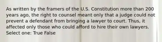 As written by the framers of the U.S. Constitution more than 200 years ago, the right to counsel meant only that a judge could not prevent a defendant from bringing a lawyer to court. Thus, it affected only those who could afford to hire their own lawyers. Select one: True False