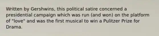 Written by Gershwins, this political satire concerned a presidential campaign which was run (and won) on the platform of "love" and was the first musical to win a Pulitzer Prize for Drama.