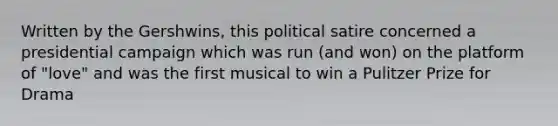 Written by the Gershwins, this political satire concerned a presidential campaign which was run (and won) on the platform of "love" and was the first musical to win a Pulitzer Prize for Drama