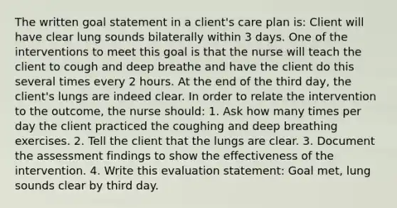 The written goal statement in a client's care plan is: Client will have clear lung sounds bilaterally within 3 days. One of the interventions to meet this goal is that the nurse will teach the client to cough and deep breathe and have the client do this several times every 2 hours. At the end of the third day, the client's lungs are indeed clear. In order to relate the intervention to the outcome, the nurse should: 1. Ask how many times per day the client practiced the coughing and deep breathing exercises. 2. Tell the client that the lungs are clear. 3. Document the assessment findings to show the effectiveness of the intervention. 4. Write this evaluation statement: Goal met, lung sounds clear by third day.