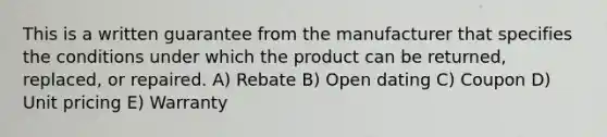 This is a written guarantee from the manufacturer that specifies the conditions under which the product can be returned, replaced, or repaired. A) Rebate B) Open dating C) Coupon D) Unit pricing E) Warranty